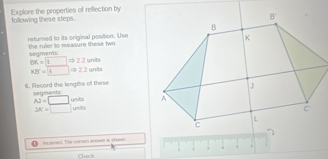 Explore the properties of reflection by
following these steps.
returned to its original position. Use
the ruler to measure these two
segments:
BK=□ Rightarrow 2.2units
KB'= 1Rightarrow 2.2 U nits.
6. Record the lengths of these
segments:
AJ=□ units
JA'=□ units
Incorrect. The correct answer is shown.
      
Check