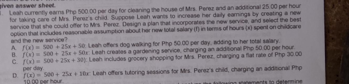 iven answer sheet.
. Leah currently earns Php 500.00 per day for cleaning the house of Mrs. Perez and an additional 25.00 per hour
for taking care of Mrs. Perez's child. Suppose Leah wants to increase her daily earnings by creating a new
service that she could offer to Mrs. Perez. Design a plan that incorporates the new service, and select the best
option that includes reasonable assumption about her new total salary (f) in terms of hours (x) spent on childcare
and the new service?
A. f(x)=500+25x+50 : Leah offers dog walking for Php 50.00 per day, adding to her total salary.
B. f(x)=500+25x+50x : Leah creates a gardening service, charging an additional Php 50.00 per hour.
C. f(x)=500+25x+30) : Leah includes grocery shopping for Mrs. Perez, charging a flat rate of Php 30.00
per day.
D. f(x)=500+25x+10x : Leah offers tutoring sessions for Mrs. Perez's child, charging an additional Php
10.00 per hour.
l lo w ing statements to determine