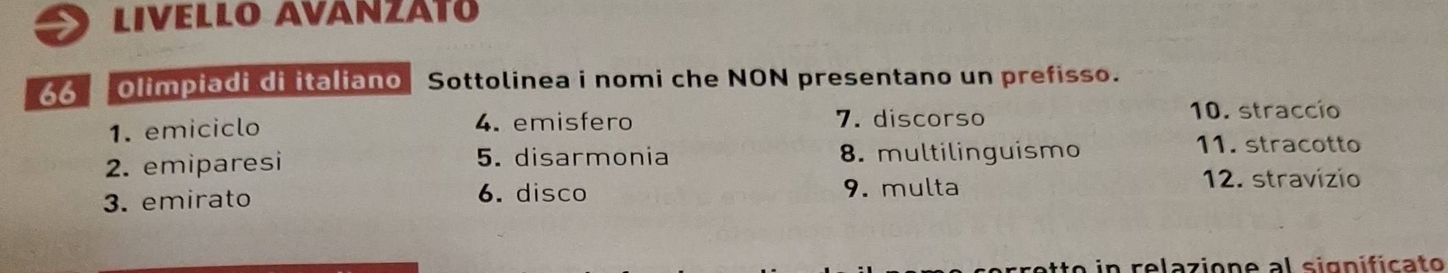 LiVeLLo AVáNzáto 
66 Olimpiadi di italiano Sottolinea i nomi che NON presentano un prefisso. 
4. emisfero 
1. emiciclo 7. discorso 
10. straccío 
11. stracotto 
5. disarmonia 
2. emiparesi 8. multilinguismo 
12. stravízio 
6. disco 
3. emirato 9. multa 
atto in relazione al significato