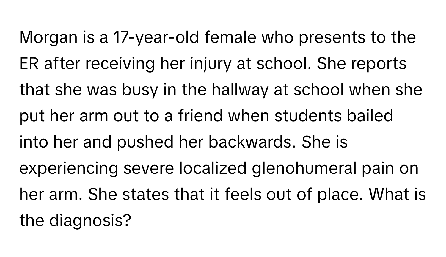 Morgan is a 17-year-old female who presents to the ER after receiving her injury at school. She reports that she was busy in the hallway at school when she put her arm out to a friend when students bailed into her and pushed her backwards. She is experiencing severe localized glenohumeral pain on her arm. She states that it feels out of place. What is the diagnosis?