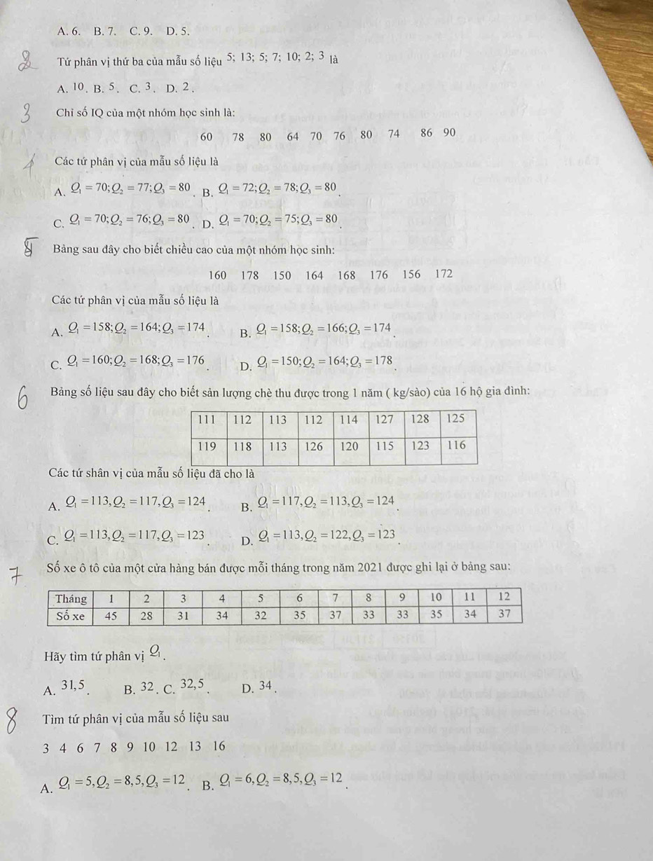 A. 6. B. 7. C. 9. D. 5.
Tứ phân vị thứ ba của mẫu số lieu5;13;5;7;10;2;3 là
A. 10. B. 5 . C. 3 . D. 2 .
Chỉ số IQ của một nhóm học sinh là:
60 78 80 64 70 76 80 74 86 90
Các tứ phân vị của mẫu số liệu là
A. Q_1=70;Q_2=77;Q_3=80 B. Q_1=72;Q_2=78;Q_3=80
C. Q_1=70;Q_2=76;Q_3=80 D. Q_1=70;Q_2=75;Q_3=80
Bảng sau đây cho biết chiều cao của một nhóm học sinh:
160 178 150 164 168 176 156 172
Các tứ phân vị của mẫu số liệu là
A. Q_1=158;Q_2=164;Q_3=174 B. Q_1=158;Q_2=166;Q_3=174
C. Q_1=160;Q_2=168;Q_3=176 D. Q_1=150;Q_2=164;Q_3=178
Bảng số liệu sau đây cho biết sản lượng chè thu được trong 1 năm ( kg/sào) của 16 hộ gia đình:
Các tứ shân vị của mẫà
A. Q_1=113,Q_2=117,Q_3=124 B. Q_1=117,Q_2=113,Q_3=124
C. Q_1=113,Q_2=117,Q_3=123 D. Q_1=113,Q_2=122,Q_3=123
Số xe ô tô của một cửa hàng bán được mỗi tháng trong năm 2021 được ghi lại ở bảng sau:
Hãy tìm tứ phân vị
A. 31,5 B. 32 . C. 32,5 . D. 34 .
Tìm tứ phân vị của mẫu số liệu sau
3 4 6 7 8 9 10 12 13 16
A. Q_1=5,Q_2=8,5,Q_3=12 B. Q_1=6,Q_2=8,5,Q_3=12