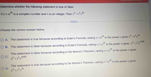 Determine whether the following statement is true or false.
" z=re^(iθ) is a complex number and n is an integer. Then z^n=r^ne^(iθ). 
Choose the correct answer below.
A. The statement is true because according to Euler's Formula, raising z=epsilon e^(iθ) to the power n gives z^n=r^ne^(iθ)
B. The statement is false because according to Euler's Formula, raising z=te^(i0) to the power n gives z^n=r^ne^(i(ni))
The statement is false because according to De Moivre's Theorem, raising z=re^(iθ) to the power n gives
C. z^n=r^ne^(i(nθ ))
The statement is true because according to De Moivre's Theorem, raising z=re^(iθ) to the power n gives
D. z^n=r^nc^(/θ).