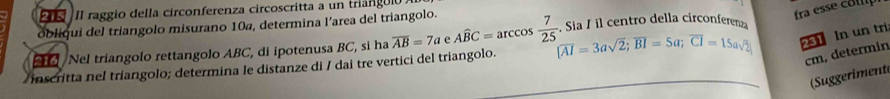 fra esse co l 
II raggio della circonferenza circoscritta a un triánguló 
obliqui del triangolo misurano 10a, determina l’area del triangolo. 
Nel triangolo rettangolo ABC, di ipotenusa BC, si ha overline AB=7aeAwidehat BC=arccos  7/25 . Sia / il centro della circonferen
cm, determin 
inscritta nel triangolo; determina le distanze di / dai tre vertici del triangolo. [overline AI=3asqrt(2); overline BI=5a; overline CI=15asqrt(2) 21 In un tri 
(Suggeriment