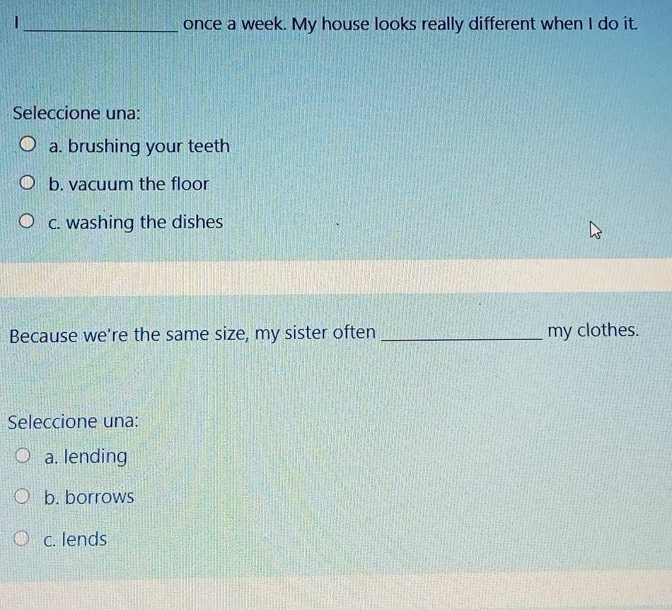 once a week. My house looks really different when I do it.
Seleccione una:
a. brushing your teeth
b. vacuum the floor
c. washing the dishes
Because we're the same size, my sister often _my clothes.
Seleccione una:
a. lending
b. borrows
c. lends