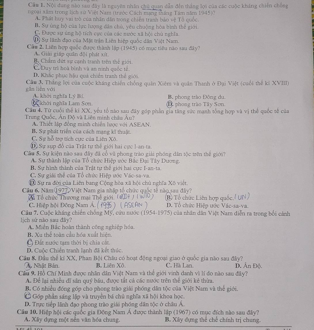 Nội dung nào sau đây là nguyên nhân chủ quan dẫn đến thắng lợi của các cuộc kháng chiến chống
ngoại xâm trong lịch sử Việt Nam (trước Cách mạng tháng Tám năm 1945)?
A. Phát huy vai trò của nhân dân trong chiến tranh bảo vệ Tổ quốc.
B. Sự ủng hộ của lực lượng dân chủ, yêu chuộng hòa bình thế giới.
C. Được sự ủng hộ tích cực của các nước xã hội chủ nghĩa.
D) Sự lãnh đạo của Mặt trận Liên hiệp quốc dân Việt Nam.
Câu 2. Liên hợp quốc được thành lập (1945) có mục tiêu nào sau đây?
A. Giải giáp quân đội phát xít.
B. Chẩm dứt sự cạnh tranh trên thế giới.
C. Duy trì hoà bình và an ninh quốc tế.
D. Khắc phục hậu quả chiến tranh thế giới.
Câu 3. Thắng lợi của cuộc kháng chiến chống quân Xiêm và quân Thanh ở Đại Việt (cuối thế kỉ XVIII)
gǎn liền với
A. khởi nghĩa Lý Bí. B. phong trào Đông du.
X khởi nghĩa Lam Sơn. D. phong trào Tây Sơn.
Câu 4. Từ cuối thế kỉ XX, yếu tố nào sau đây góp phần gia tăng sức mạnh tổng hợp và vị thế quốc tế của
Trung Quốc, Ấn Độ và Liên minh châu Âu?
A. Thiết lập đồng minh chiến lược với ASEAN.
B. Sự phát triển của cách mạng kĩ thuật.
C. Sự hỗ trợ tích cực của Liên Xô.
D. Sự sụp đổ của Trật tự thế giới hai cực l-an-ta.
Câu 5. Sự kiện nào sau đây đã cổ vũ phong trào giải phóng dân tộc trên thế giới?
A. Sự thành lập của Tổ chức Hiệp ước Bắc Đại Tây Dương.
B. Sự hình thành của Trật tự thể giới hai cực I-an-ta.
C. Sự giải thể của Tổ chức Hiệp ước Vác-sa-va.
Sự ra đời của Liên bang Cộng hòa xã hội chủ nghĩa Xô viết.
Câu 6. Năm 1977 Việt Nam gia nhập tổ chức quốc tế nào sau đây?
* Tổ chức Thương mại Thế giới. B Tổ chức Liên hợp quốc.
C. Hiệp hội Đông Nam Á. (      D. Tổ chức Hiệp ước Vác-sa-va.
Câu 7. Cuộc kháng chiến chống Mỹ, cứu nước (1954-1975) của nhân dân Việt Nam diễn ra trong bối cảnh
lịch sử nào sau đây?
A. Miền Bắc hoàn thành công nghiệp hóa.
B. Xu thế toàn cầu hóa xuất hiện.
Đất nước tạm thời bị chia cắt.
D. Cuộc Chiến tranh lạnh đã kết thúc.
Cầu 8. Đầu thế kỉ XX, Phan Bội Châu có hoạt động ngoại giao ở quốc gia nào sau đây?
A. Nhật Bản. B. Liên Xô. C. Hà Lan. D. Ấn Độ.
Câu 9. Hồ Chí Minh được nhân dân Việt Nam và thế giới vinh danh vì lí do nào sau đây?
A. Để lại nhiều dĩ sân quý báu, được tất cả các nước trên thế giới kẻ thừa.
B. Có nhiều đóng góp cho phong trào giải phóng dân tộc của Việt Nam và thế giới.
Góp phần sáng lập và truyền bá chủ nghĩa xã hội khoa học.
D. Trực tiếp lãnh đạo phong trào giải phóng dân tộc ở châu Á.
Câu 10. Hiệp hội các quốc gia Đông Nam Á được thành lập (1967) có mục đích nào sau đây?
A. Xây dựng một nền văn hóa chung. B. Xây dựng thể chế chính trị chung.