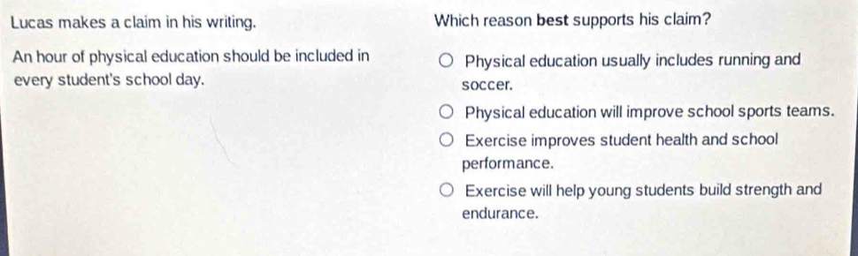 Lucas makes a claim in his writing. Which reason best supports his claim?
An hour of physical education should be included in Physical education usually includes running and
every student's school day. soccer.
Physical education will improve school sports teams.
Exercise improves student health and school
performance.
Exercise will help young students build strength and
endurance.