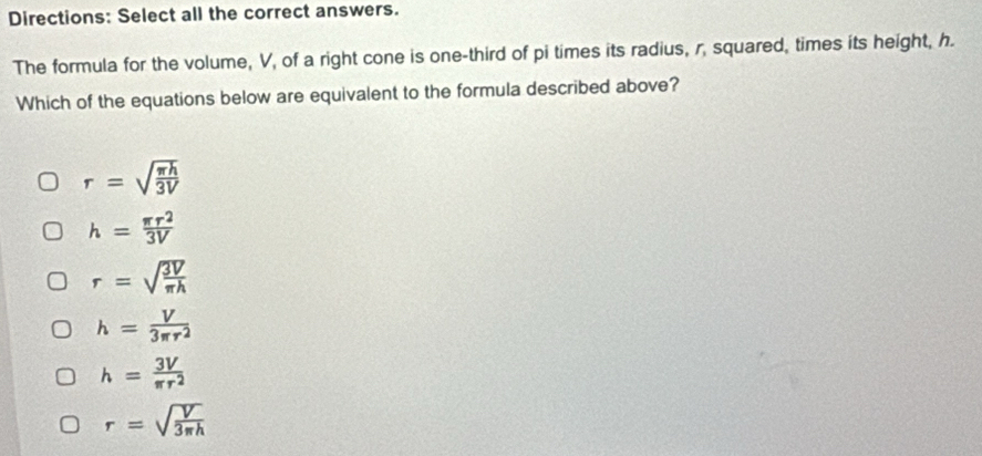 Directions: Select all the correct answers.
The formula for the volume, V, of a right cone is one-third of pi times its radius, r, squared, times its height, h.
Which of the equations below are equivalent to the formula described above?
r=sqrt(frac π h)3V
h= π r^2/3V 
r=sqrt(frac 3V)π h
h= V/3π r^2 
h= 3V/π r^2 
r=sqrt(frac V)3π h