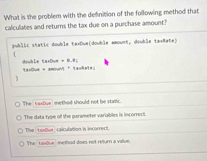 What is the problem with the defnition of the following method that
calculates and returns the tax due on a purchase amount?
public static double taxDue(double amount, double taxRate)
(
double taxDue = 0.0;
taxDue = amount * taxRate;

The taxDue method should not be static.
The data type of the parameter variables is incorrect.
The taxDue calculation is incorrect.
The taxDue method does not return a value.