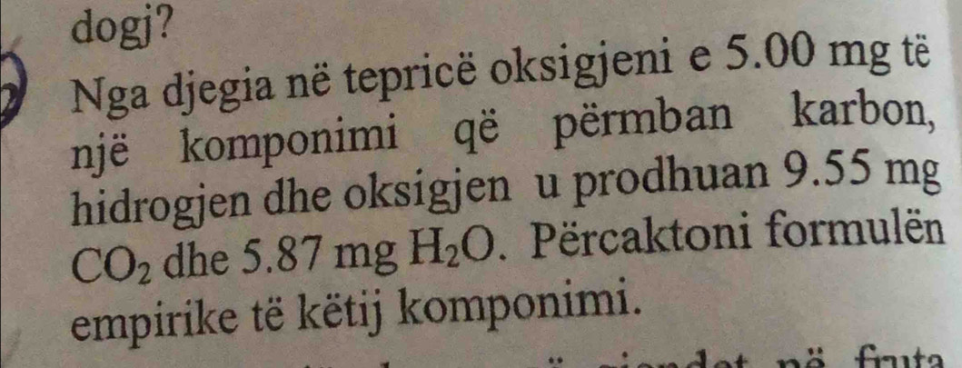 dogj? 
Nga djegia në tepricë oksigjeni e 5.00 mg tẽ 
një komponimi që përmban karbon, 
hidrogjen dhe oksigjen u prodhuan 9.55 mg
CO_2 dhe . 5.87mgH_2O. Përcaktoni formulën 
empirike të këtij komponimi. 
fta