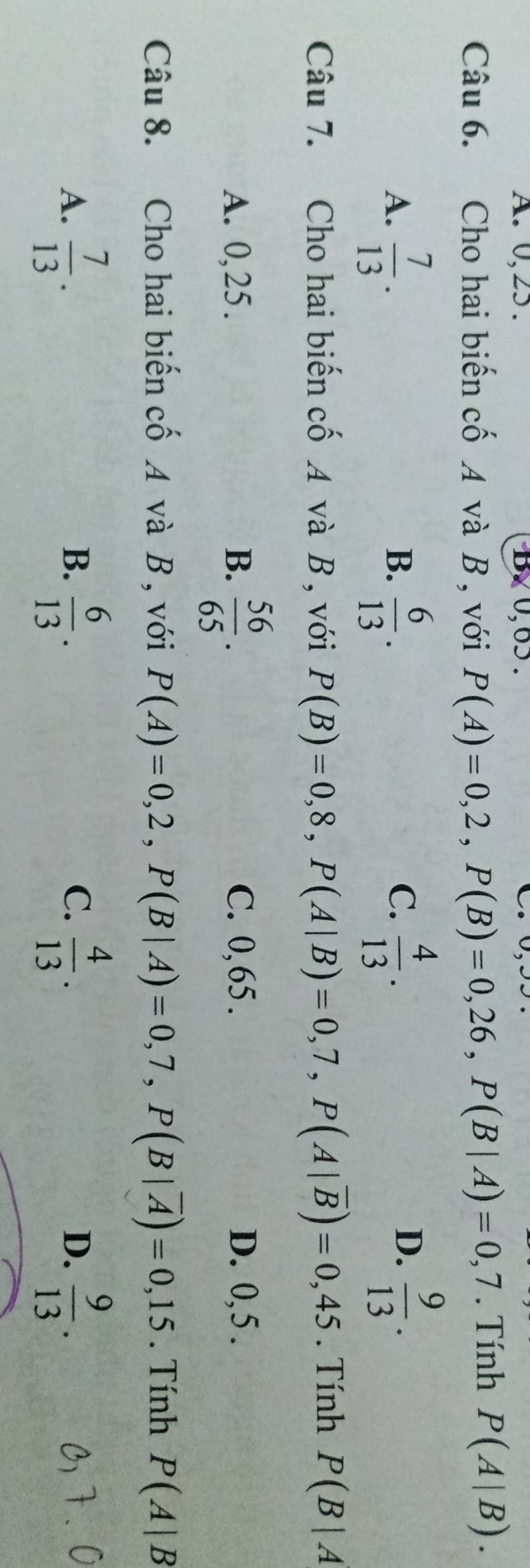 A. 0, 25. B、 0, 65.
Câu 6. Cho hai biến cố A và B , với P(A)=0,2, P(B)=0,26, P(B|A)=0,7. Tính P(A|B).
C.
A.  7/13 .  6/13 .  4/13 . 
B.
D.  9/13 . 
Câu 7. Cho hai biến cố A và B , với P(B)=0,8, P(A|B)=0,7, P(A|overline B)=0,45. Tính P(B|A
A. 0, 25. B.  56/65 . C. 0,65. D. 0, 5.
Câu 8. Cho hai biến cố A và B , với P(A)=0,2, P(B|A)=0,7, P(B|overline A)=0,15. Tính P(A|B
A.  7/13 .  6/13 .  4/13 .  9/13 . 
B.
C.
D.