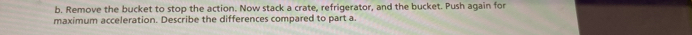 Remove the bucket to stop the action. Now stack a crate, refrigerator, and the bucket. Push again for 
maximum acceleration. Describe the differences compared to part a.