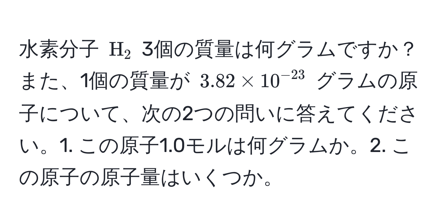 水素分子 ( H_2 ) 3個の質量は何グラムですか？また、1個の質量が ( 3.82 * 10^(-23) ) グラムの原子について、次の2つの問いに答えてください。1. この原子1.0モルは何グラムか。2. この原子の原子量はいくつか。