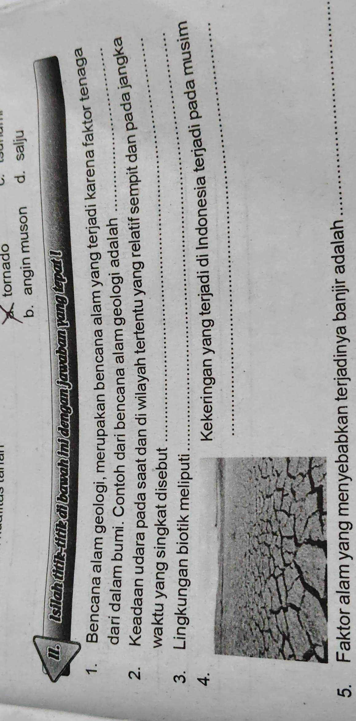 tornado
b. angin muson d. salju
II. Isilah titik-titik di bawah ini dengan jawaban yang tepat !
_
1. Bencana alam geologi, merupakan bencana alam yang terjadi karena faktor tenaga
dari dalam bumi. Contoh dari bencana alam geologi adalah
2. Keadaan udara pada saat dan di wilayah tertentu yang relatif sempit dan pada jangka
waktu yang singkat disebut .
_
3. Lingkungan biotik meliputi
4.
_
Kekeringan yang terjadi di Indonesia terjadi pada musim
5. Faktor alam yang menyebabkan terjadinya banjir adalah
_