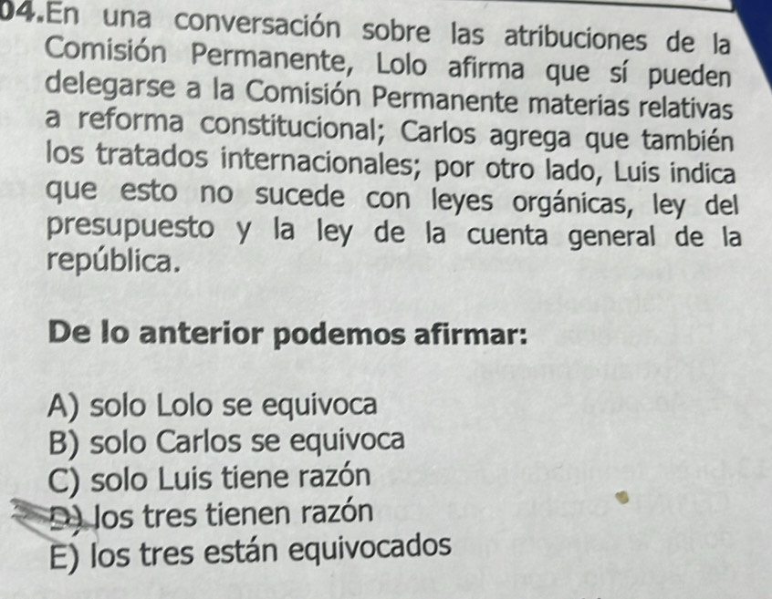 En una conversación sobre las atribuciones de la
Comisión Permanente, Lolo afirma que sí pueden
delegarse a la Comisión Permanente materias relativas
a reforma constitucional; Carlos agrega que también
los tratados internacionales; por otro lado, Luis indica
que esto no sucede con leyes orgánicas, ley del
presupuesto y la ley de la cuenta general de la
república.
De lo anterior podemos afirmar:
A) solo Lolo se equivoca
B) solo Carlos se equivoca
C) solo Luis tiene razón
D) los tres tienen razón
E) los tres están equivocados