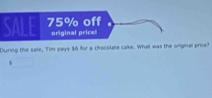 75% off 
original price! 
During the sale, Tim pays $6 for a chocolate cake. What was the original price? 
5