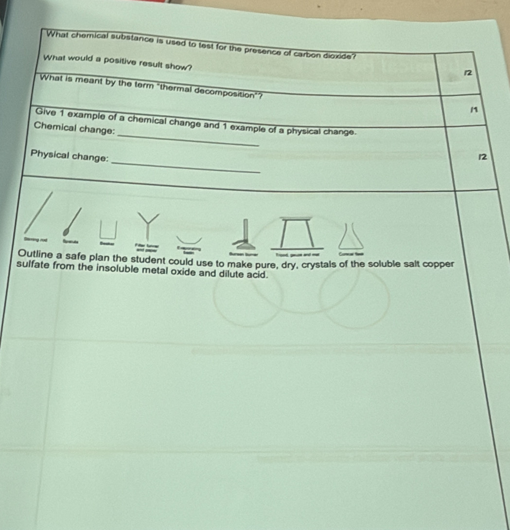 What chemnical substance is used to test for the presence of carbon dioxide? 
What would a positive result show? 
12 
What is meant by the term "thermal decomposition"? 
n 
_ 
Give 1 example of a chemical change and 1 example of a physical change. 
Chemical change: 
_ 
Physical change: 
12 
Ganes 
Outline a safe plan the student could use to make pure, dry, crystals of the soluble salt copper 
sulfate from the insoluble metal oxide and dilute acid.