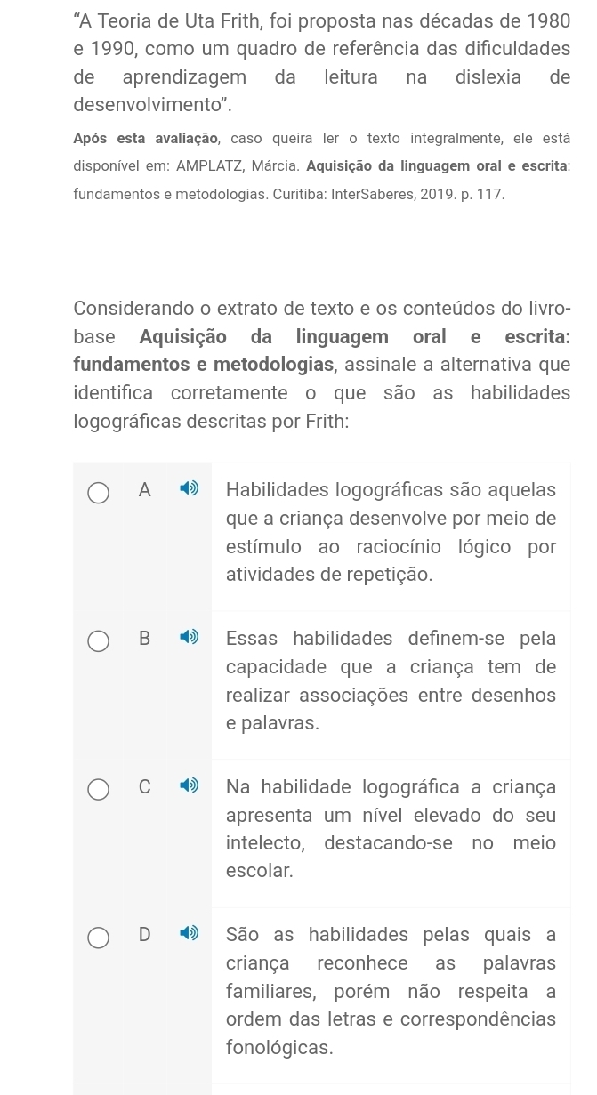 “A Teoria de Uta Frith, foi proposta nas décadas de 1980
e 1990, como um quadro de referência das dificuldades
de aprendizagem da leitura na dislexia de
desenvolvimento".
Após esta avaliação, caso queira ler o texto integralmente, ele está
disponível em: AMPLATZ, Márcia. Aquisição da linguagem oral e escrita:
fundamentos e metodologias. Curitiba: InterSaberes, 2019. p. 117.
Considerando o extrato de texto e os conteúdos do livro-
base Aquisição da linguagem oral e escrita:
fundamentos e metodologias, assinale a alternativa que
identifica corretamente o que são as habilidades
logográficas descritas por Frith:
A Habilidades logográficas são aquelas
que a criança desenvolve por meio de
estímulo ao raciocínio lógico por
atividades de repetição.
B Essas habilidades definem-se pela
capacidade que a criança tem de
realizar associações entre desenhos
e palavras.
C Na habilidade logográfica a criança
apresenta um nível elevado do seu
intelecto, destacando-se no meio
escolar.
D São as habilidades pelas quais a
criança reconhece as palavras
familiares, porém não respeita a
ordem das letras e correspondências
fonológicas.