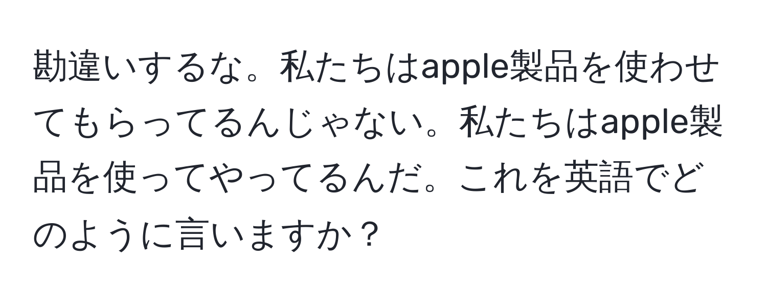 勘違いするな。私たちはapple製品を使わせてもらってるんじゃない。私たちはapple製品を使ってやってるんだ。これを英語でどのように言いますか？