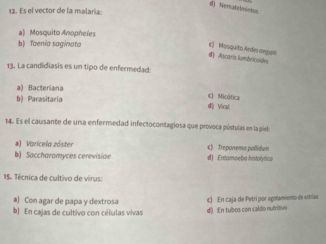 d) Nematelmintos
12. Es el vector de la malaria:
a) Mosquito Anopheles
b) Taenia saginata
c) Mosquito Aedes aegypti
d) Ascaris lumbricoídes
13. La candidiasis es un tipo de enfermedad:
a) Bacteriana
c) Micótica
b) Parasitaria d) Viral
14. Es el causante de una enfermedad infectocontagiosa que provoca pústulas en la piel:
a) Varicela zóster c) Treponema pallidum
b) Saccharomyces cerevisiae d) Entamoeba histolytica
15. Técnica de cultivo de virus:
a) Con agar de papa y dextrosa c) En caja de Petri por agotamiento de estrías
b) En cajas de cultivo con células vivas d) En tubos con caldo nutritivo