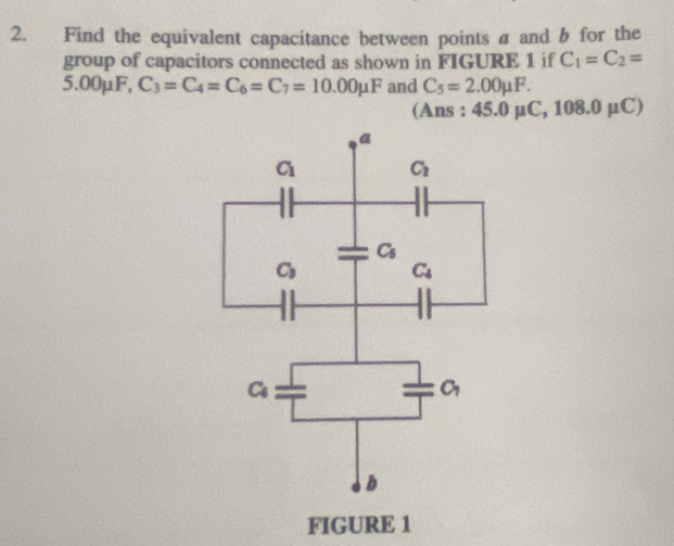 Find the equivalent capacitance between points a and b for the
group of capacitors connected as shown in FIGURE 1 if C_1=C_2=
5.00mu F, C_3=C_4=C_6=C_7=10.00mu F and C_5=2.00mu F.
(Ans : 45.0 mu C,108.0mu C)
FIGURE 1