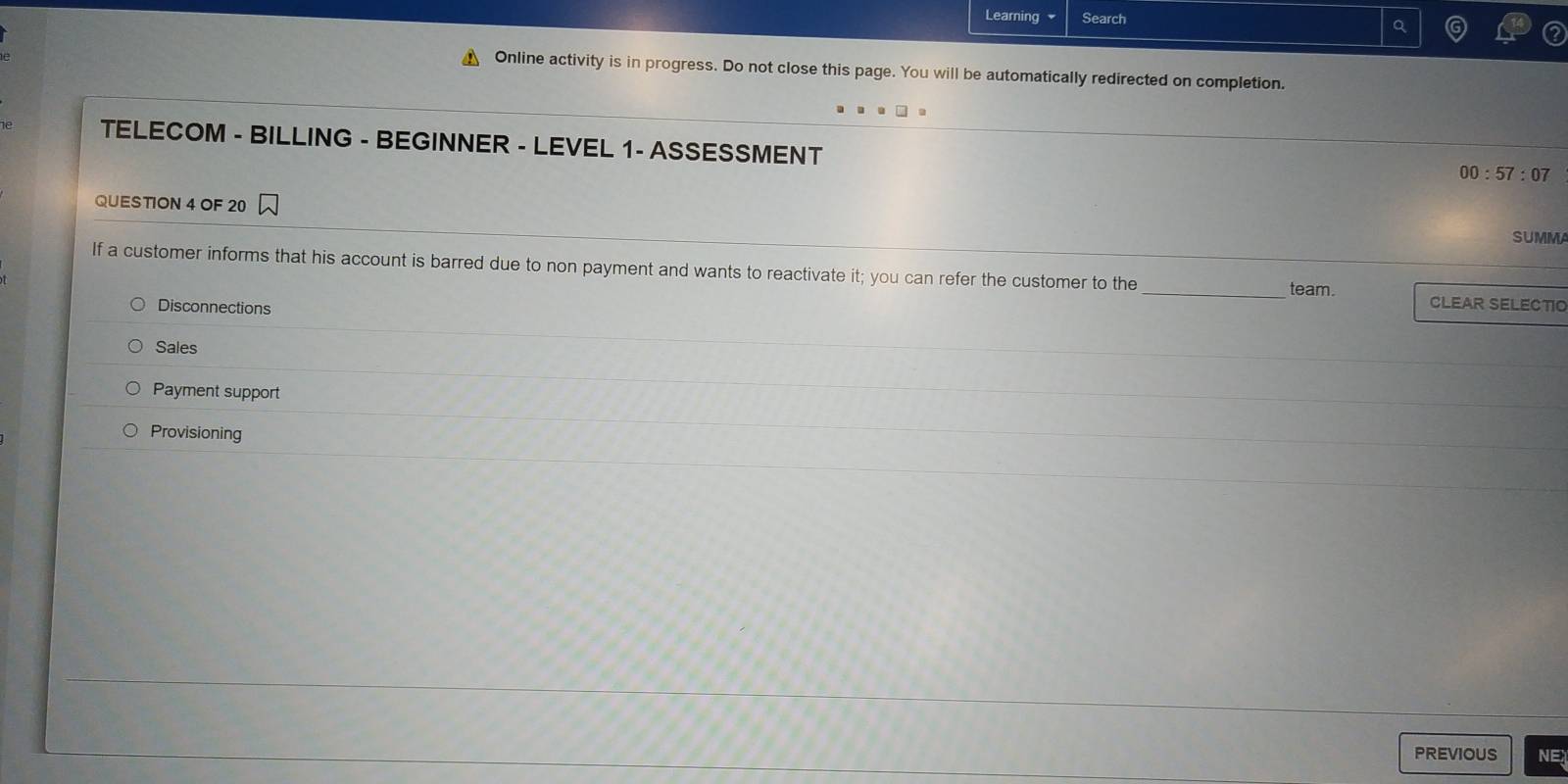 Learning Search ^
Online activity is in progress. Do not close this page. You will be automatically redirected on completion.
TELECOM - BILLING - BEGINNER - LEVEL 1- ASSESSMENT
00:57:07 
QUESTION 4 OF 20
SUMMA
If a customer informs that his account is barred due to non payment and wants to reactivate it; you can refer the customer to the _team. CLEAR SELECTIO
Disconnections
Sales
Payment support
Provisioning
PREVIOUS NE