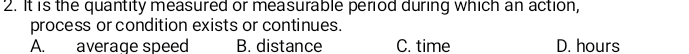 It is the quantity measured or measurable period during which an action,
process or condition exists or continues.
A. average speed B. distance C. time D. hours