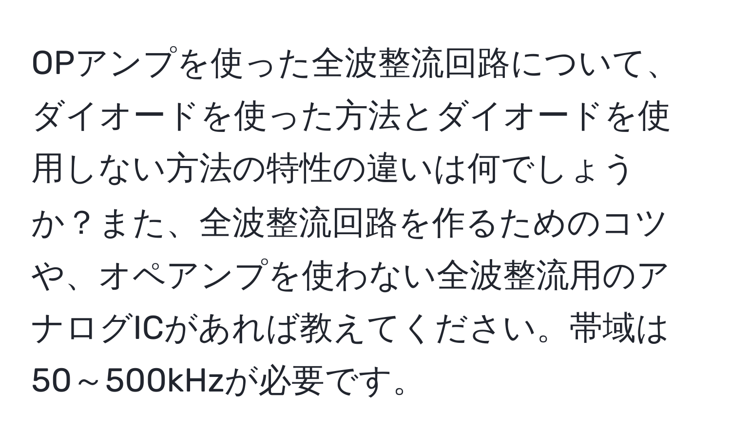 OPアンプを使った全波整流回路について、ダイオードを使った方法とダイオードを使用しない方法の特性の違いは何でしょうか？また、全波整流回路を作るためのコツや、オペアンプを使わない全波整流用のアナログICがあれば教えてください。帯域は50～500kHzが必要です。