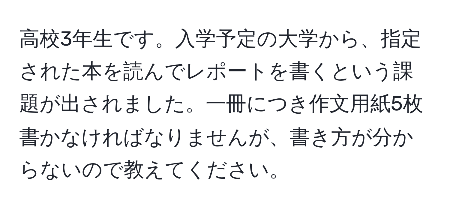 高校3年生です。入学予定の大学から、指定された本を読んでレポートを書くという課題が出されました。一冊につき作文用紙5枚書かなければなりませんが、書き方が分からないので教えてください。