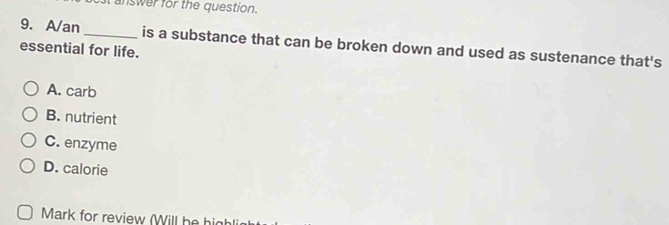 answer for the question.
9. A/an _is a substance that can be broken down and used as sustenance that's
essential for life.
A. carb
B. nutrient
C. enzyme
D. calorie
Mark for review (Will he high