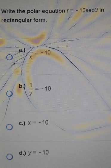 Write the polar equation r=-10sec θ in
rectangular form.
a.)  1/x =-10
b.)  1/y =-10
c.) x=-10
d.) y=-10