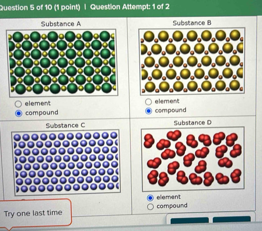 Question Attempt: 1 of 2
Substance A Substance B
element element
compound compound
Substance C Substance D
element
Try one last time compound