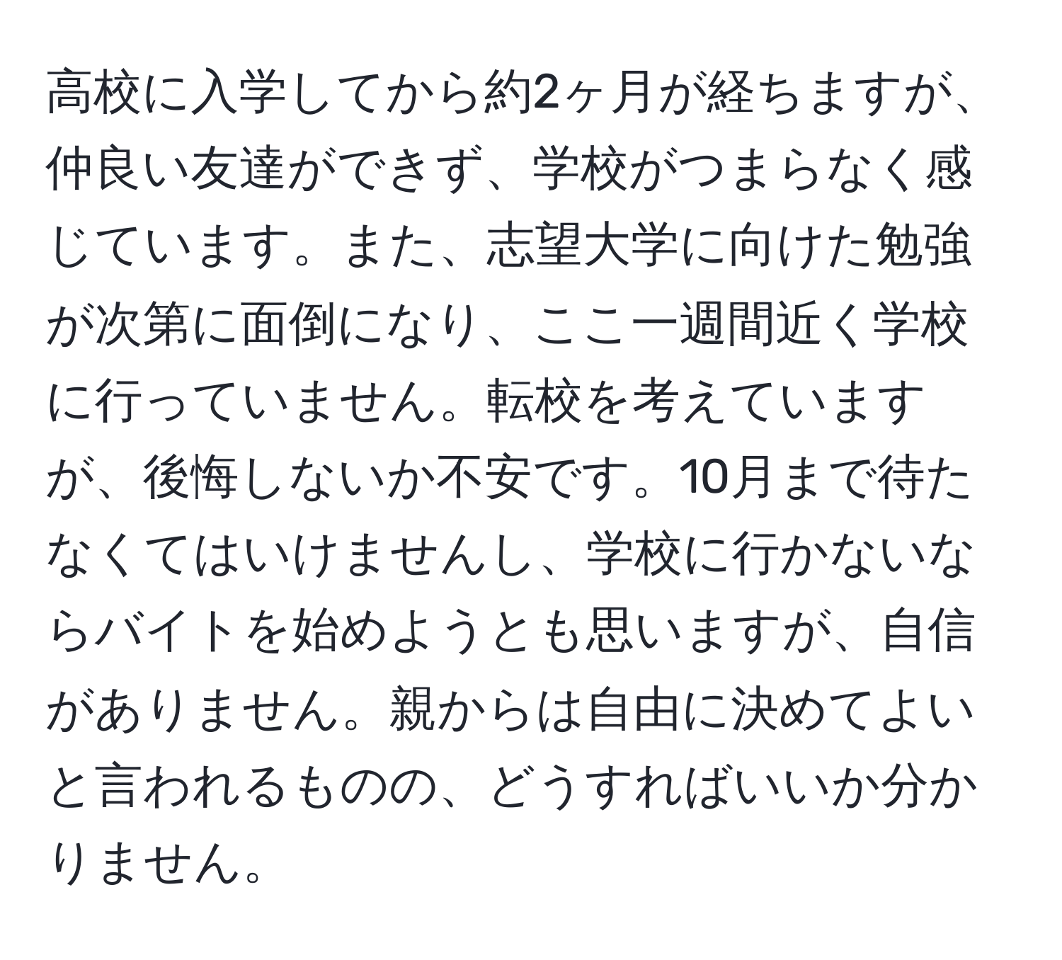 高校に入学してから約2ヶ月が経ちますが、仲良い友達ができず、学校がつまらなく感じています。また、志望大学に向けた勉強が次第に面倒になり、ここ一週間近く学校に行っていません。転校を考えていますが、後悔しないか不安です。10月まで待たなくてはいけませんし、学校に行かないならバイトを始めようとも思いますが、自信がありません。親からは自由に決めてよいと言われるものの、どうすればいいか分かりません。