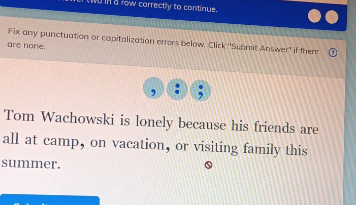 two in a row correctly to continue. 
Fix any punctuation or capitalization errors below. Click ''Submit Answer'' if there 
are none. 
Tom Wachowski is lonely because his friends are 
all at camp, on vacation, or visiting family this 
summer.