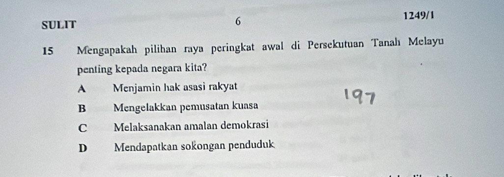 SULIT
6
1249/1
15 Mengapakah pilihan raya peringkat awal di Persekutuan Tanah Melayu
penting kepada negara kita?
A Menjamin hak asasi rakyat
B Mengelakkan pemusatan kuasa
C Melaksanakan amalan demokrasi
D Mendapatkan sokongan penduduk