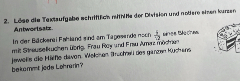 Löse die Textaufgabe schriftlich mithilfe der Division und notiere einen kurzen 
Antwortsatz. 
In der Bäckerei Fahland sind am Tagesende noch  5/12  eines Bleches 
mit Streuselkuchen übrig. Frau Roy und Frau Arnaz möchten 
jeweils die Hälfte davon. Welchen Bruchteil des ganzen Kuchens 
bekommt jede Lehrerin?