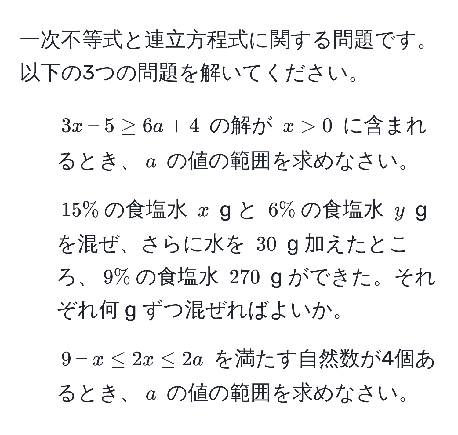 一次不等式と連立方程式に関する問題です。以下の3つの問題を解いてください。  
1. $3x - 5 ≥ 6a + 4$ の解が $x > 0$ に含まれるとき、$a$ の値の範囲を求めなさい。  
2. $15%$の食塩水 $x$ g と $6%$の食塩水 $y$ g を混ぜ、さらに水を $30$ g 加えたところ、$9%$の食塩水 $270$ g ができた。それぞれ何 g ずつ混ぜればよいか。  
3. $9 - x ≤ 2x ≤ 2a$ を満たす自然数が4個あるとき、$a$ の値の範囲を求めなさい。