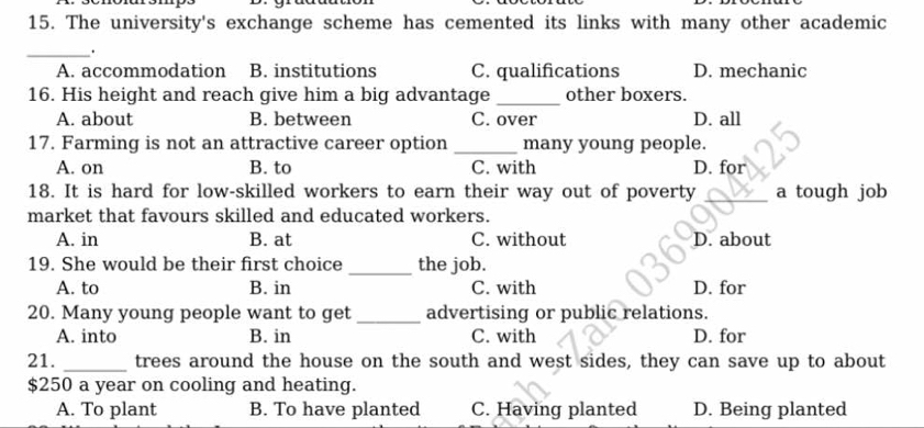 The university's exchange scheme has cemented its links with many other academic
_.
A. accommodation B. institutions C. qualifications D. mechanic
16. His height and reach give him a big advantage _other boxers.
A. about B. between C. over D. all
17. Farming is not an attractive career option _many young people.
A. on B. to C. with D. for
18. It is hard for low-skilled workers to earn their way out of poverty _a tough job
market that favours skilled and educated workers.
A. in B. at C. without D. about
19. She would be their first choice _the job.
A. to B. in C. with D. for
20. Many young people want to get _advertising or public relations.
A. into B. in C. with D. for
21. _trees around the house on the south and west sides, they can save up to about
$250 a year on cooling and heating.
A. To plant B. To have planted C. Having planted D. Being planted