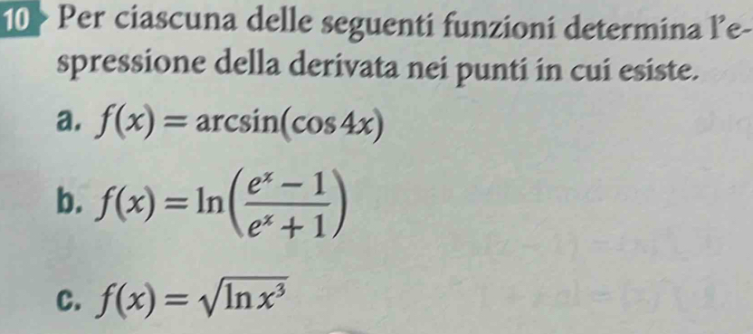 10 > Per ciascuna delle seguenti funzioni determina le-
spressione della derivata nei punti in cui esiste.
a. f(x)=arcsin (cos 4x)
b. f(x)=ln ( (e^x-1)/e^x+1 )
C. f(x)=sqrt(ln x^3)