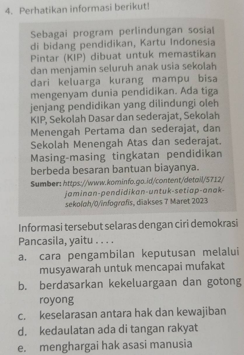 Perhatikan informasi berikut!
Sebagai program perlindungan sosial
di bidang pendidikan, Kartu Indonesia
Pintar (KIP) dibuat untuk memastikan
dan menjamin seluruh anak usia sekolah
dari keluarga kurang mampu bisa
mengenyam dunia pendidikan. Ada tiga
jenjang pendidikan yang dilindungi oleh
KIP, Sekolah Dasar dan sederajat, Sekolah
Menengah Pertama dan sederajat, dan
Sekolah Menengah Atas dan sederajat.
Masing-masing tingkatan pendidikan
berbeda besaran bantuan biayanya.
Sumber: https://www.kominfo.go.id/content/detail/5712/
jaminan-pendidikan-untuk-setiap-anak-
sekolah/0/infografis, diakses 7 Maret 2023
Informasi tersebut selaras dengan ciri demokrasi
Pancasila, yaitu . . . .
a. cara pengambilan keputusan melalui
musyawarah untuk mencapai mufakat
b. berdasarkan kekeluargaan dan gotong
royong
c. keselarasan antara hak dan kewajiban
d. kedaulatan ada di tangan rakyat
e. menghargai hak asasi manusia