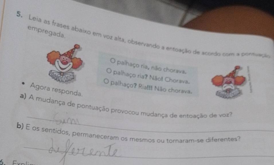 empregada. 
5. Leia as frases abaixo em voz alta, observando a entoação de acordo com a pontuação 
O palhaço ria, não chorava. 
palhaço ria? Não! Chorava. 
O palhaço? Ria!!! Não chorava. 
Agora responda. 
_ 
a) A mudança de pontuação provocou mudança de entoação de voz? 
_ 
b) E os sentidos, permaneceram os mesmos ou tornaram-se diferentes? 
Exoli