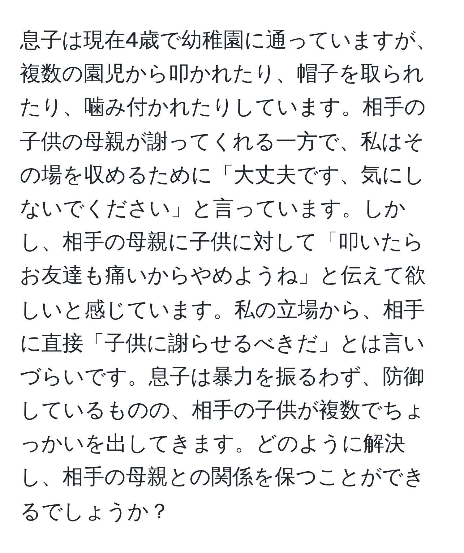 息子は現在4歳で幼稚園に通っていますが、複数の園児から叩かれたり、帽子を取られたり、噛み付かれたりしています。相手の子供の母親が謝ってくれる一方で、私はその場を収めるために「大丈夫です、気にしないでください」と言っています。しかし、相手の母親に子供に対して「叩いたらお友達も痛いからやめようね」と伝えて欲しいと感じています。私の立場から、相手に直接「子供に謝らせるべきだ」とは言いづらいです。息子は暴力を振るわず、防御しているものの、相手の子供が複数でちょっかいを出してきます。どのように解決し、相手の母親との関係を保つことができるでしょうか？