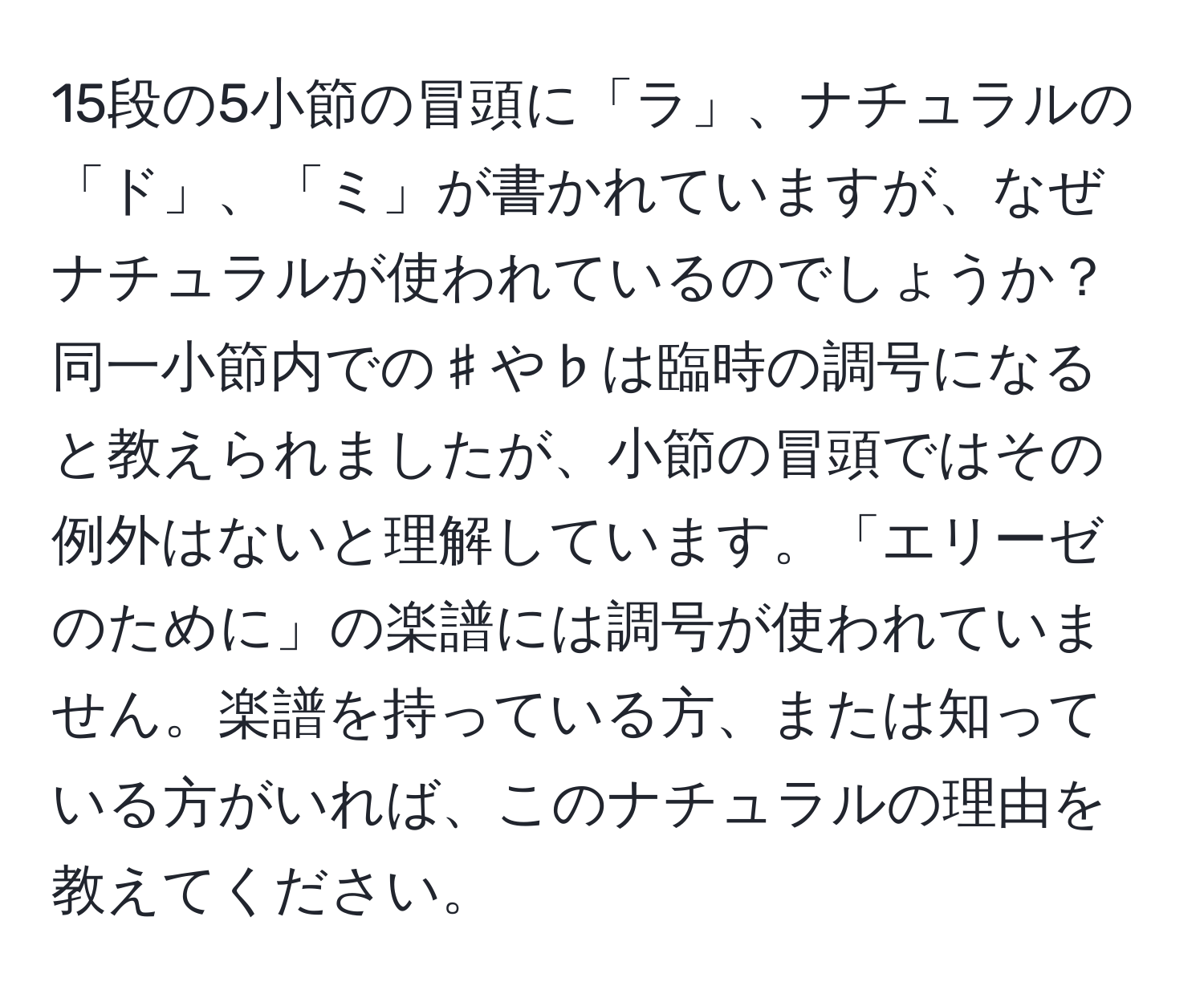 15段の5小節の冒頭に「ラ」、ナチュラルの「ド」、「ミ」が書かれていますが、なぜナチュラルが使われているのでしょうか？同一小節内での♯や♭は臨時の調号になると教えられましたが、小節の冒頭ではその例外はないと理解しています。「エリーゼのために」の楽譜には調号が使われていません。楽譜を持っている方、または知っている方がいれば、このナチュラルの理由を教えてください。