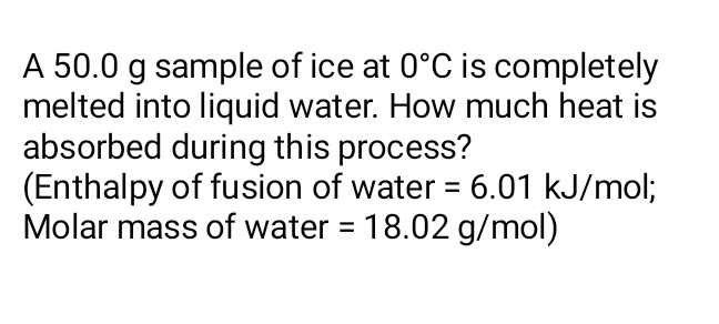 A 50.0 g sample of ice at 0°C is completely 
melted into liquid water. How much heat is 
absorbed during this process? 
(Enthalpy of fusion of water =6.01 kJ/mol; 
Molar mass of water =18.02g/t mol)