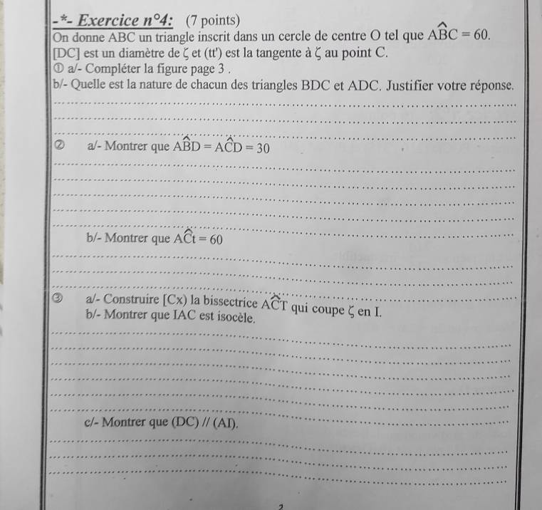 Exercice n°4 (7 points) 
On donne ABC un triangle inscrit dans un cercle de centre O tel que Awidehat BC=60. 
[DC] est un diamètre de ζ et (tt') est la tangente à ζ au point C. 
① a/- Compléter la figure page 3 . 
b/- Quelle est la nature de chacun des triangles BDC et ADC. Justifier votre réponse. 
_ 
_ 
_ 
a/- Montrer que Awidehat BD=Awidehat CD=30
_ 
_ 
_ 
_ 
_ 
_ 
_ 
b/- Montrer que Awidehat Ct=60
_ 
_ 
_ 
_ 
_ 
_ 
a/- Construire [Cx) la bissectrice ACT qui coupe ζ en I. 
b/- Montrer que IAC est isocèle. 
_ 
_ 
_ 
_ 
_ 
_ 
_ 
_ 
_ 
_ 
_ 
_ 
_ 
_ 
c/- Montrer que (DC)parallel (AI). 
_ 
_ 
__ 
_ 
__ 
_ 
_