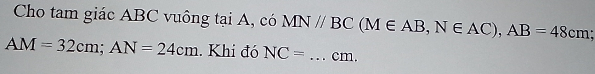 Cho tam giác ABC vuông tại A, có MN//BC (M∈ AB, N∈ AC), AB=48cm;
AM=32cm; AN=24cm. Khi đó NC= _ cm.