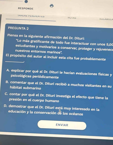 RESPONDE
Ianeas FenuieNies NUIAD
PREGUNTA 2
Piensa en la siguiente afirmación del Dr. Dituri:
'Lo más gratificante de todo fue interactuar con unos 5,00
estudiantes y motivarlos a conservar, proteger y rejuvenec
nuestros entornos marinos''.
_
El propósito del autor al incluir esta cita fue probablemente
A. explicar por qué al Dr. Dituri le hacían evaluaciones físicas y
psicológicas periódicamente
B. comentar que el Dr. Dituri recibió a muchos visitantes en su
hábitat submarino
C. contar por qué el Dr. Dituri investiga el efecto que tiene la
presión en el cuerpo humano
D. demostrar que el Dr. Dituri está muy interesado en la
educación y la conservación de los océanos
ENVIAR