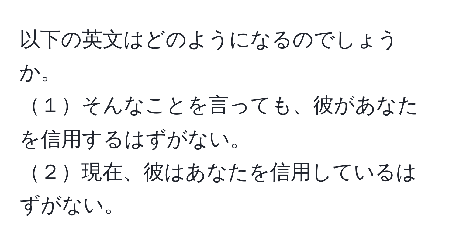 以下の英文はどのようになるのでしょうか。  
１そんなことを言っても、彼があなたを信用するはずがない。  
２現在、彼はあなたを信用しているはずがない。