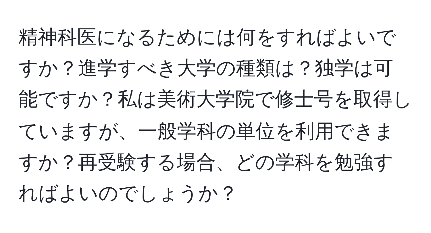 精神科医になるためには何をすればよいですか？進学すべき大学の種類は？独学は可能ですか？私は美術大学院で修士号を取得していますが、一般学科の単位を利用できますか？再受験する場合、どの学科を勉強すればよいのでしょうか？