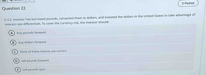 A U.S. investor has borrowed pounds, converted them to dollars, and invested the dollars in the United States to take advantage of
interest rate differentials. To cover the currency risk, the investor should:
Abuy pounds forward.
B buy dollars forward.
C None of these choices are correct.
D sell pounds forward.
E sell pounds spot.