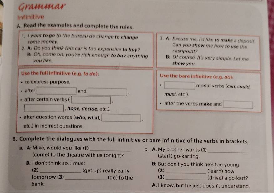 Grammar 
Infinitive 
A. Read the examples and complete the rules. 
1. I want to go to the bureau de change to change 3. A: Excuse me, I'd like to make a deposit. 
some money Can you show me how to use the 
2. A: Do you think this car is too expensive to buy? cashpoint? 
B: Oh, come on, you're rich enough to buy anything B: Of course. It's very simple. Let me 
you like. show you. 
Use the full infinitive (e.g. to do): Use the bare infinitive (e.g. do): 
to express purpose. modal verbs (can, could, 
after and must, etc.). 
after certain verbs ( after the verbs make and 
, hope, decide, etc.). 
after question words (who, what. 
etc.) in indirect questions. 
B. Complete the dialogues with the full infinitive or bare infinitive of the verbs in brackets. 
a. A: Mike, would you like (1) _b. A: My brother wants (1)_ 
(come) to the theatre with us tonight? (start) go-karting. 
B: I don't think so. I must B: But don't you think he's too young 
(2) _(get up) really early (2) _(learn) how 
tomorrow (3) _(go) to the (3) _(drive) a go-kart? 
bank. A: I know, but he just doesn't understand.